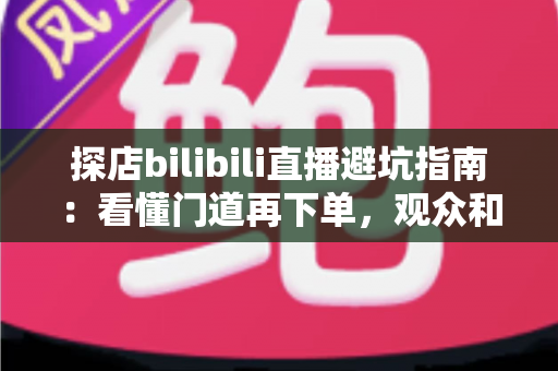 探店bilibili直播避坑指南:看懂门道再下单,观众和新手主播都能少走弯路 探店bilibili直播避坑指南:看懂门道再下单,观众和新手主播都能少走弯路