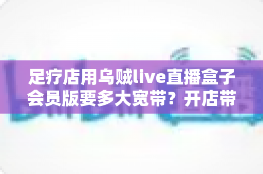 足疗店用乌贼live直播盒子会员版要多大宽带?开店带宽配置全攻略 足疗店用乌贼live直播盒子会员版要多大宽带?开店带宽配置全攻略