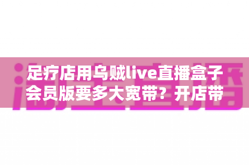 足疗店用乌贼live直播盒子会员版要多大宽带?开店带宽配置全攻略 足疗店用乌贼live直播盒子会员版要多大宽带?开店带宽配置全攻略