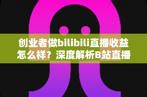 创业者做bilibili直播收益怎么样？深度解析B站直播变现潜力与实操指南