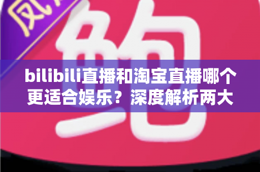 bilibili直播和淘宝直播哪个更适合娱乐?深度解析两大平台的娱乐价值与选择指南 bilibili直播和淘宝直播哪个更适合娱乐?深度解析两大平台的娱乐价值与选择指南