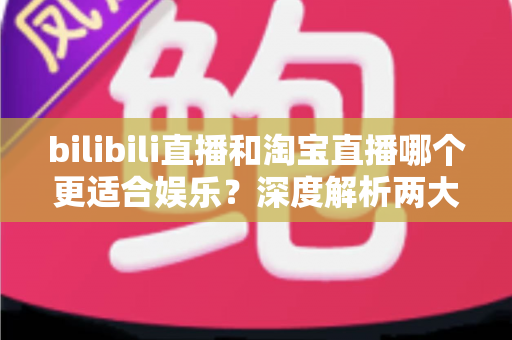 bilibili直播和淘宝直播哪个更适合娱乐?深度解析两大平台的娱乐价值与选择指南 bilibili直播和淘宝直播哪个更适合娱乐?深度解析两大平台的娱乐价值与选择指南