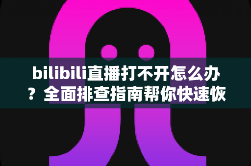 bilibili直播打不开怎么办？全面排查指南帮你快速恢复观看体验