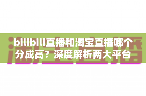 bilibili直播和淘宝直播哪个分成高？深度解析两大平台收益模式，助你选出最赚钱的直播赛道