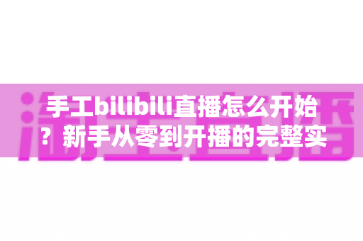 手工bilibili直播怎么开始？新手从零到开播的完整实战指南