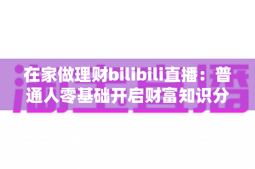 在家做理财bilibili直播：普通人零基础开启财富知识分享副业的实战指南