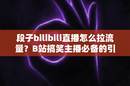 段子bilibili直播怎么拉流量？B站搞笑主播必备的引流涨粉实战指南