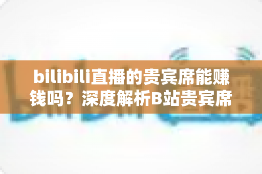 bilibili直播的贵宾席能赚钱吗？深度解析B站贵宾席的变现逻辑与实操攻略