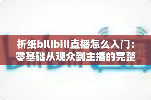 折纸bilibili直播怎么入门：零基础从观众到主播的完整上手指南