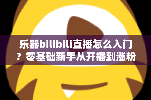 乐器bilibili直播怎么入门?零基础新手从开播到涨粉的完整实战指南 乐器bilibili直播怎么入门?零基础新手从开播到涨粉的完整实战指南