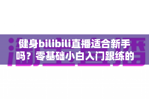 健身bilibili直播适合新手吗？零基础小白入门跟练的真实指南与避坑建议