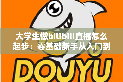 大学生做bilibili直播怎么起步：零基础新手从入门到涨粉的完整指南