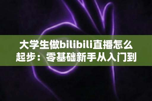 大学生做bilibili直播怎么起步：零基础新手从入门到涨粉的完整指南