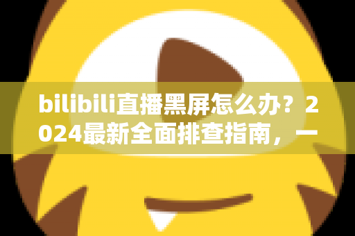 bilibili直播黑屏怎么办?2024最新全面排查指南,一键恢复畅快观播体验 bilibili直播黑屏怎么办?2024最新全面排查指南,一键恢复畅快观播体验
