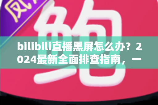 bilibili直播黑屏怎么办?2024最新全面排查指南,一键恢复畅快观播体验 bilibili直播黑屏怎么办?2024最新全面排查指南,一键恢复畅快观播体验