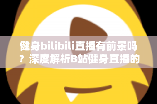 健身bilibili直播有前景吗？深度解析B站健身直播的机遇、挑战与变现潜力
