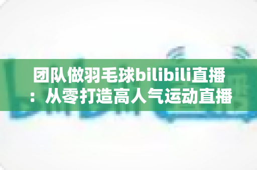 团队做羽毛球bilibili直播：从零打造高人气运动直播间的实战指南