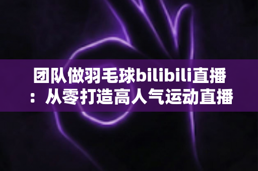 团队做羽毛球bilibili直播：从零打造高人气运动直播间的实战指南