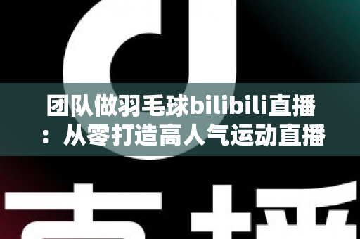 团队做羽毛球bilibili直播：从零打造高人气运动直播间的实战指南