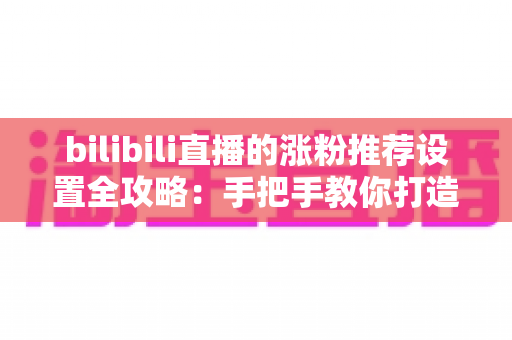 bilibili直播的涨粉推荐设置全攻略:手把手教你打造高流量人气直播间 bilibili直播的涨粉推荐设置全攻略:手把手教你打造高流量人气直播间