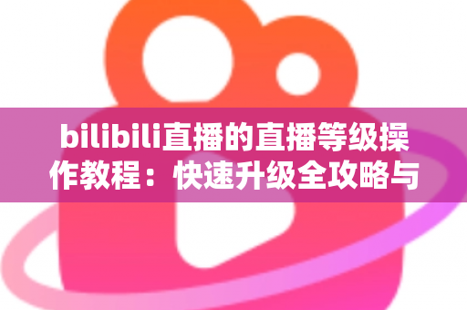 bilibili直播的直播等级操作教程:快速升级全攻略与实用指南 bilibili直播的直播等级操作教程:快速升级全攻略与实用指南
