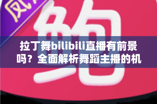 拉丁舞bilibili直播有前景吗？全面解析舞蹈主播的机遇、挑战与变现路径