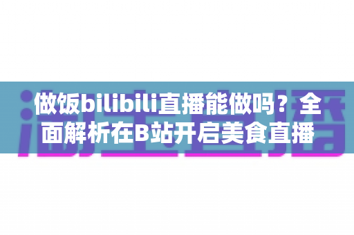 做饭bilibili直播能做吗？全面解析在B站开启美食直播的可行性、流程与变现攻略