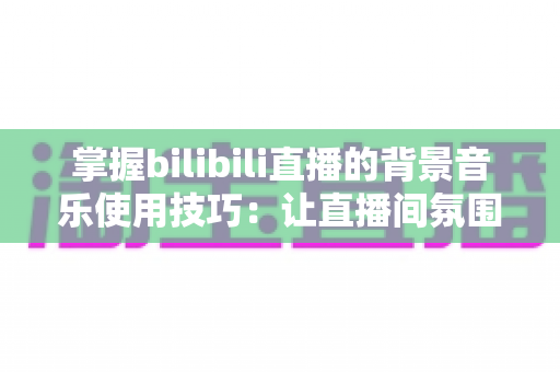 掌握bilibili直播的背景音乐使用技巧：让直播间氛围与人气双提升的实战指南