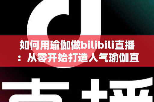 如何用瑜伽做bilibili直播：从零开始打造人气瑜伽直播间的完整指南