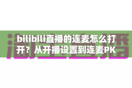 bilibili直播的连麦怎么打开？从开播设置到连麦PK的全流程实战指南