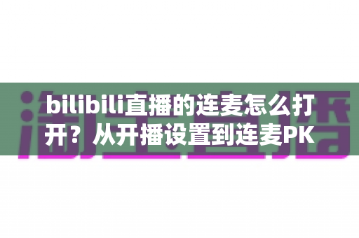 bilibili直播的连麦怎么打开？从开播设置到连麦PK的全流程实战指南