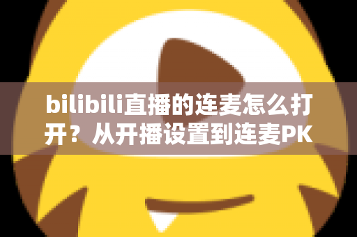 bilibili直播的连麦怎么打开？从开播设置到连麦PK的全流程实战指南