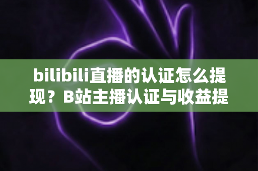 bilibili直播的认证怎么提现？B站主播认证与收益提现全流程一站式指南