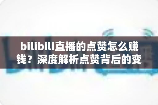 bilibili直播的点赞怎么赚钱？深度解析点赞背后的变现逻辑与实用运营技巧