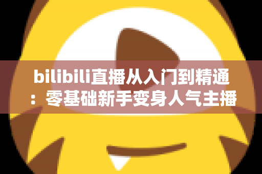 bilibili直播从入门到精通:零基础新手变身人气主播的完整实战攻略 bilibili直播从入门到精通:零基础新手变身人气主播的完整实战攻略