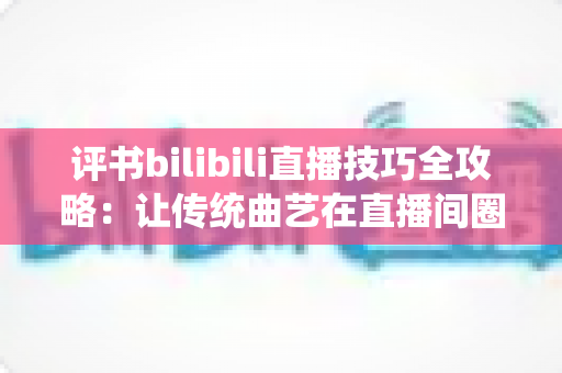评书bilibili直播技巧全攻略:让传统曲艺在直播间圈粉无数的实战秘籍 评书bilibili直播技巧全攻略:让传统曲艺在直播间圈粉无数的实战秘籍