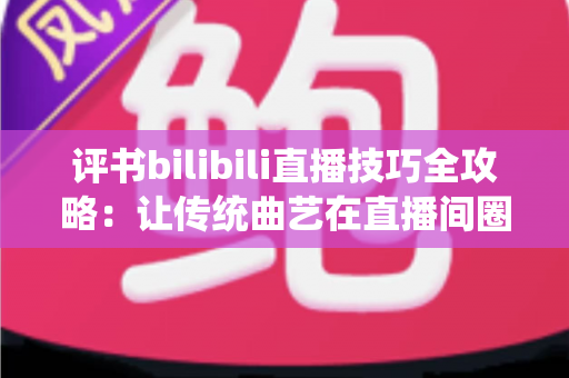 评书bilibili直播技巧全攻略:让传统曲艺在直播间圈粉无数的实战秘籍 评书bilibili直播技巧全攻略:让传统曲艺在直播间圈粉无数的实战秘籍
