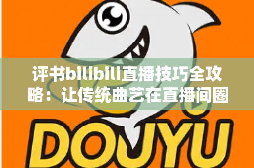 评书bilibili直播技巧全攻略：让传统曲艺在直播间圈粉无数的实战秘籍