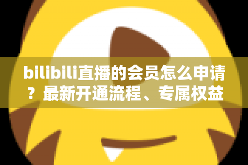 bilibili直播的会员怎么申请?最新开通流程、专属权益与实用避坑指南全解析 bilibili直播的会员怎么申请?最新开通流程、专属权益与实用避坑指南全解析