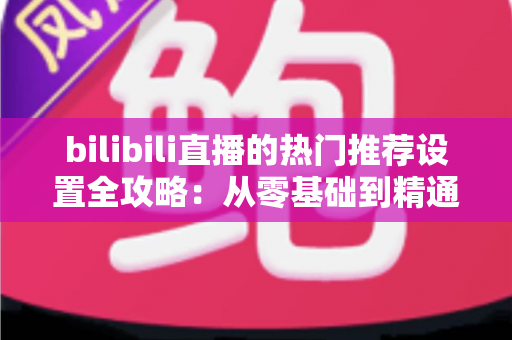 bilibili直播的热门推荐设置全攻略：从零基础到精通，助你的直播间人气飙升、曝光翻倍