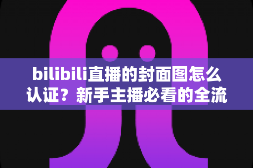 bilibili直播的封面图怎么认证？新手主播必看的全流程审核指南与避坑技巧