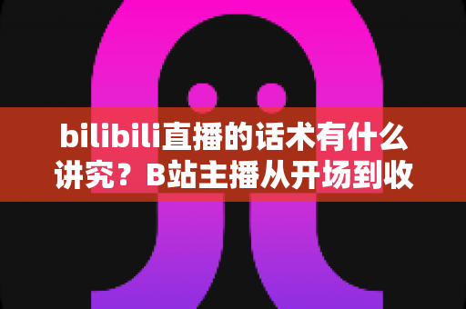 bilibili直播的话术有什么讲究?B站主播从开场到收尾的实用语言技巧全解析 bilibili直播的话术有什么讲究?B站主播从开场到收尾的实用语言技巧全解析
