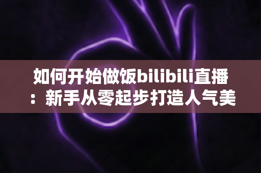 如何开始做饭bilibili直播:新手从零起步打造人气美食直播间的全攻略 如何开始做饭bilibili直播:新手从零起步打造人气美食直播间的全攻略