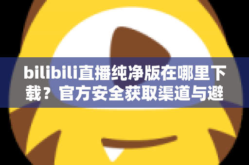 bilibili直播纯净版在哪里下载?官方安全获取渠道与避坑指南全解析 bilibili直播纯净版在哪里下载?官方安全获取渠道与避坑指南全解析