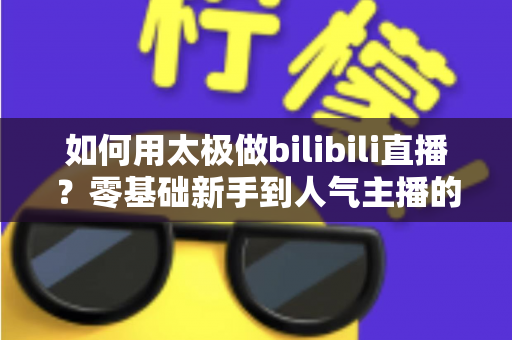 如何用太极做bilibili直播?零基础新手到人气主播的完整实战指南 如何用太极做bilibili直播?零基础新手到人气主播的完整实战指南