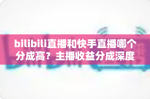 bilibili直播和快手直播哪个分成高？主播收益分成深度对比与平台选择全攻略