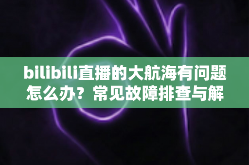 bilibili直播的大航海有问题怎么办?常见故障排查与解决方法全攻略 bilibili直播的大航海有问题怎么办?常见故障排查与解决方法全攻略