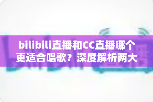 bilibili直播和CC直播哪个更适合唱歌?深度解析两大平台的唱歌直播优势与选择指南 bilibili直播和CC直播哪个更适合唱歌?深度解析两大平台的唱歌直播优势与选择指南