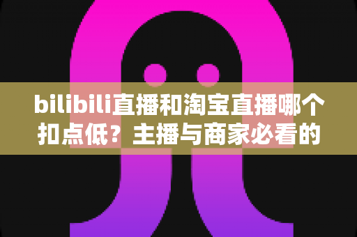 bilibili直播和淘宝直播哪个扣点低?主播与商家必看的平台佣金成本深度对比指南 bilibili直播和淘宝直播哪个扣点低?主播与商家必看的平台佣金成本深度对比指南