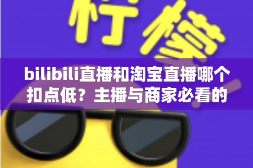 bilibili直播和淘宝直播哪个扣点低？主播与商家必看的平台佣金成本深度对比指南